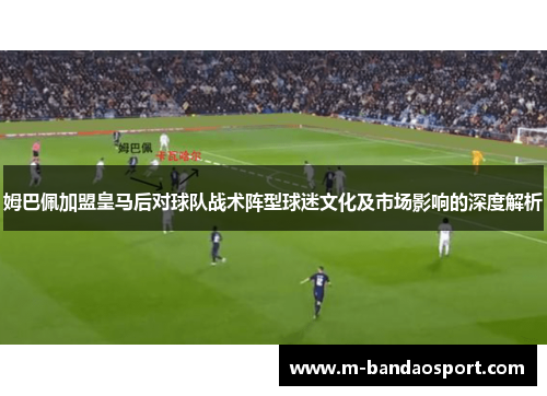 姆巴佩加盟皇马后对球队战术阵型球迷文化及市场影响的深度解析