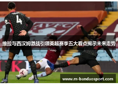 维拉与西汉姆激战引领英超赛季五大看点揭示未来走势