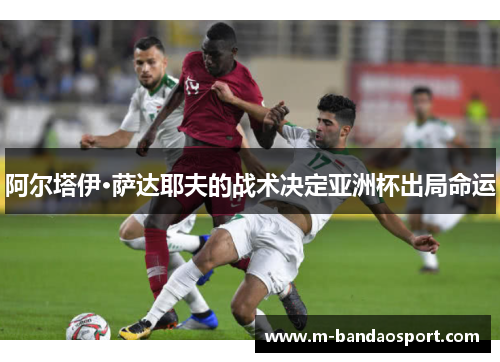 阿尔塔伊·萨达耶夫的战术决定亚洲杯出局命运 阿尔塔伊·萨达耶夫的战术决定亚洲杯出局命运